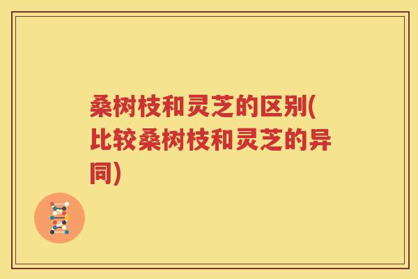 桑树枝和灵芝的区别(比较桑树枝和灵芝的异同)