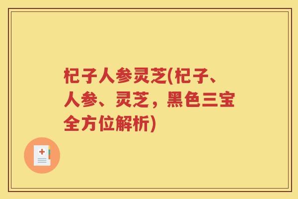杞子人参灵芝(杞子、人参、灵芝，黑色三宝全方位解析)