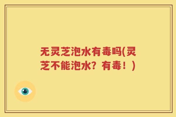 无灵芝泡水有毒吗(灵芝不能泡水？有毒！)