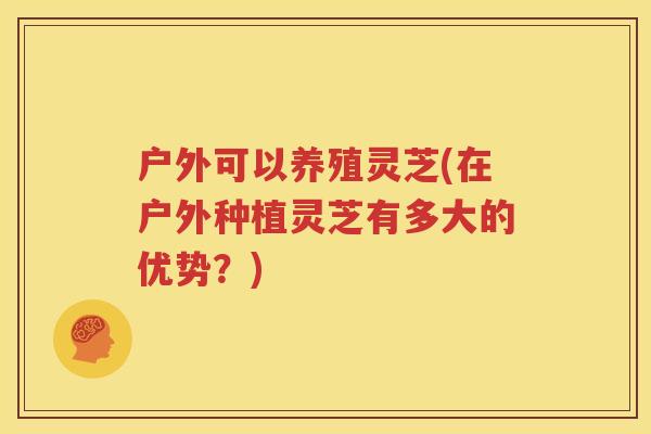 户外可以养殖灵芝(在户外种植灵芝有多大的优势？)