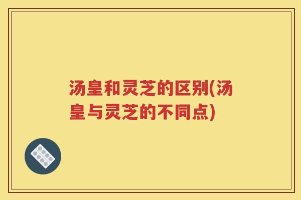 汤皇和灵芝的区别(汤皇与灵芝的不同点)