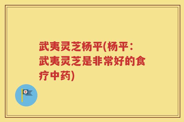 武夷灵芝杨平(杨平：武夷灵芝是非常好的食疗中药)