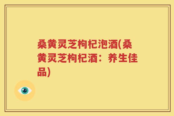 桑黄灵芝枸杞泡酒(桑黄灵芝枸杞酒：养生佳品)