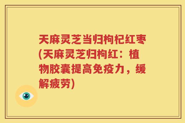 天麻灵芝当归枸杞红枣(天麻灵芝归枸红：植物胶囊提高免疫力，缓解疲劳)