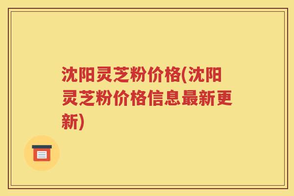 沈阳灵芝粉价格(沈阳灵芝粉价格信息最新更新)
