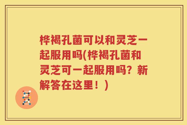 桦褐孔菌可以和灵芝一起服用吗(桦褐孔菌和灵芝可一起服用吗？新解答在这里！)
