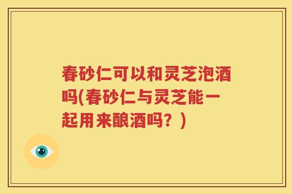 春砂仁可以和灵芝泡酒吗(春砂仁与灵芝能一起用来酿酒吗？)