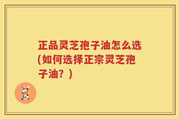 正品灵芝孢子油怎么选(如何选择正宗灵芝孢子油？)
