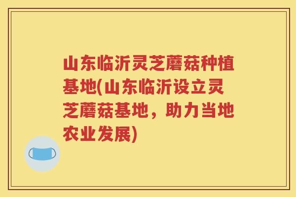 山东临沂灵芝蘑菇种植基地(山东临沂设立灵芝蘑菇基地，助力当地农业发展)