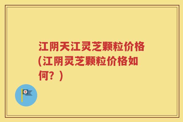江阴天江灵芝颗粒价格(江阴灵芝颗粒价格如何？)