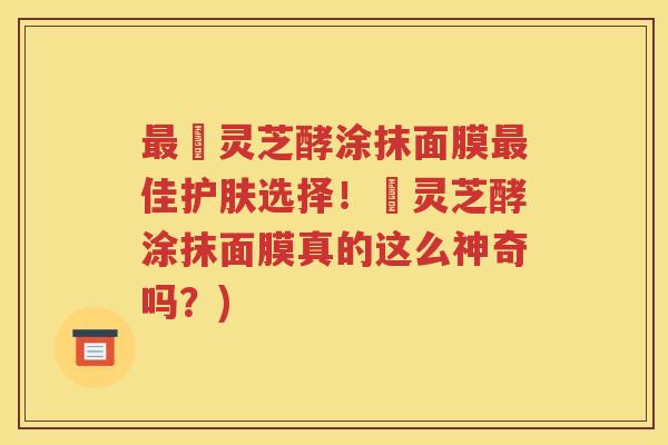 最媄灵芝酵涂抹面膜最佳护肤选择！媄灵芝酵涂抹面膜真的这么神奇吗？)