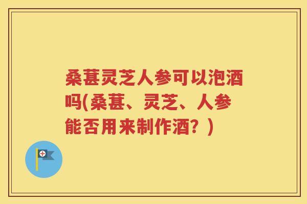 桑葚灵芝人参可以泡酒吗(桑葚、灵芝、人参能否用来制作酒？)