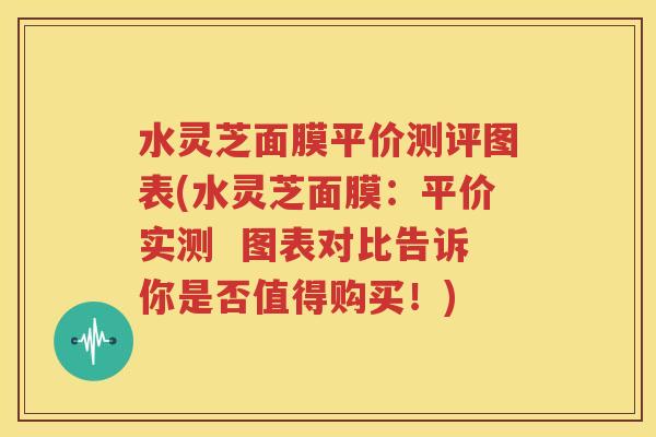 水灵芝面膜平价测评图表(水灵芝面膜：平价实测  图表对比告诉你是否值得购买！)