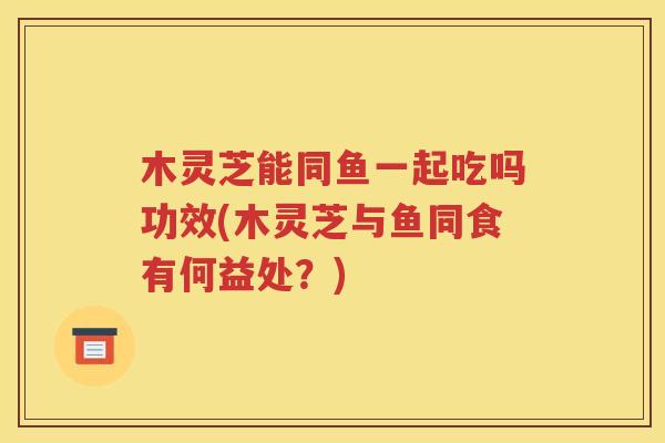 木灵芝能同鱼一起吃吗功效(木灵芝与鱼同食有何益处？)