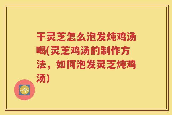 干灵芝怎么泡发炖鸡汤喝(灵芝鸡汤的制作方法，如何泡发灵芝炖鸡汤)