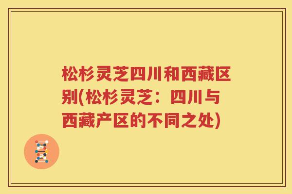 松杉灵芝四川和西藏区别(松杉灵芝：四川与西藏产区的不同之处)