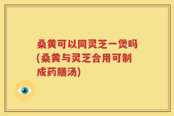桑黄可以同灵芝一煲吗(桑黄与灵芝合用可制成药膳汤)