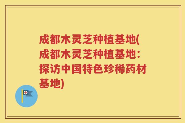 成都木灵芝种植基地(成都木灵芝种植基地：探访中国特色珍稀药材基地)