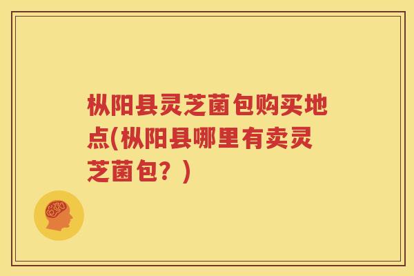 枞阳县灵芝菌包购买地点(枞阳县哪里有卖灵芝菌包？)