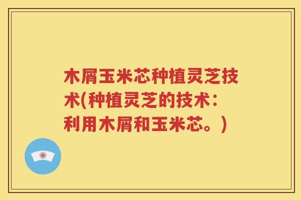 木屑玉米芯种植灵芝技术(种植灵芝的技术：利用木屑和玉米芯。)