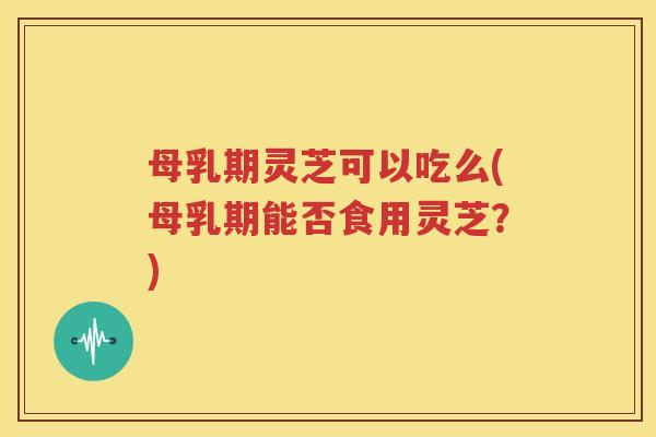 母乳期灵芝可以吃么(母乳期能否食用灵芝？)