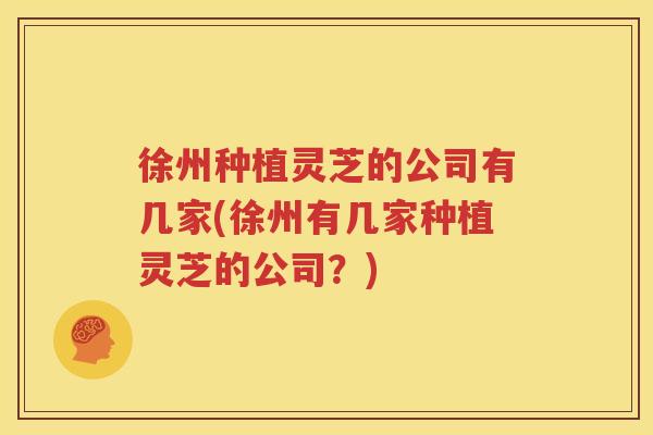 徐州种植灵芝的公司有几家(徐州有几家种植灵芝的公司？)