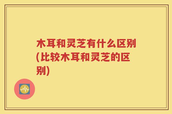 木耳和灵芝有什么区别(比较木耳和灵芝的区别)
