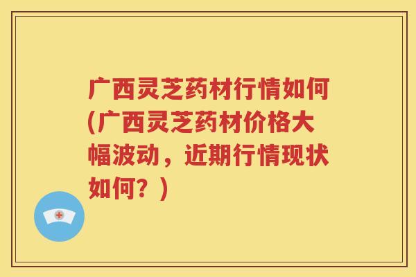 广西灵芝药材行情如何(广西灵芝药材价格大幅波动，近期行情现状如何？)