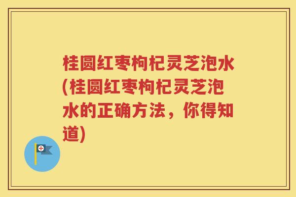 桂圆红枣枸杞灵芝泡水(桂圆红枣枸杞灵芝泡水的正确方法，你得知道)