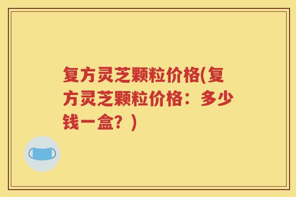 复方灵芝颗粒价格(复方灵芝颗粒价格：多少钱一盒？)