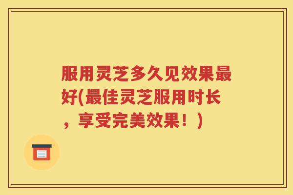 服用灵芝多久见效果最好(最佳灵芝服用时长，享受完美效果！)