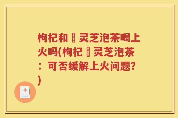 枸杞和艼灵芝泡茶喝上火吗(枸杞艼灵芝泡茶：可否缓解上火问题？)