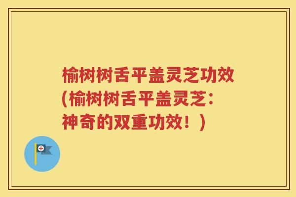 榆树树舌平盖灵芝功效(榆树树舌平盖灵芝：神奇的双重功效！)