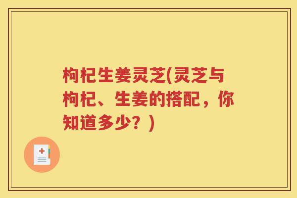 枸杞生姜灵芝(灵芝与枸杞、生姜的搭配，你知道多少？)