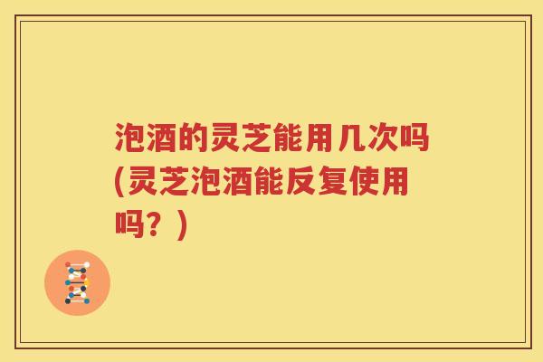 泡酒的灵芝能用几次吗(灵芝泡酒能反复使用吗？)