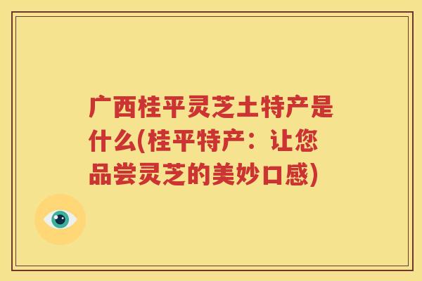 广西桂平灵芝土特产是什么(桂平特产：让您品尝灵芝的美妙口感)