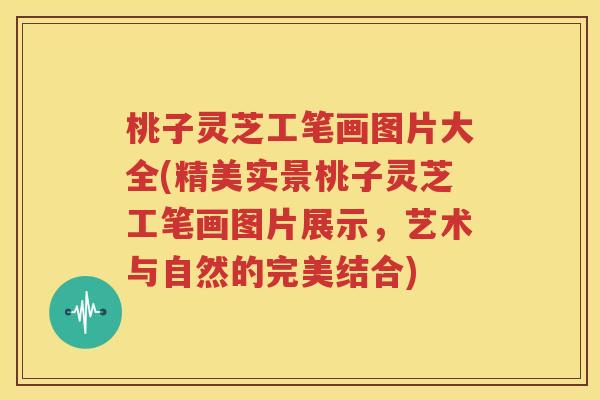 桃子灵芝工笔画图片大全(精美实景桃子灵芝工笔画图片展示，艺术与自然的完美结合)