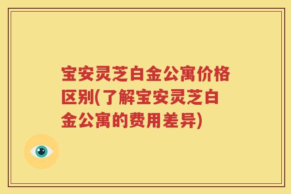 宝安灵芝白金公寓价格区别(了解宝安灵芝白金公寓的费用差异)