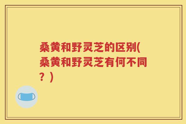 桑黄和野灵芝的区别(桑黄和野灵芝有何不同？)