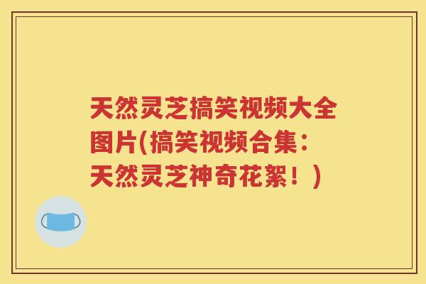天然灵芝搞笑视频大全图片(搞笑视频合集：天然灵芝神奇花絮！)