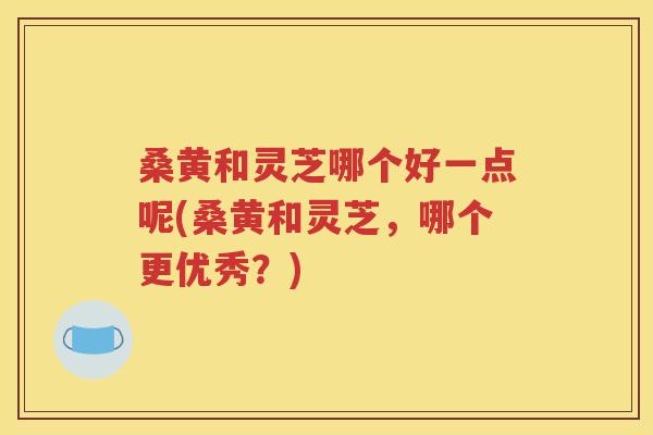 桑黄和灵芝哪个好一点呢(桑黄和灵芝，哪个更优秀？)