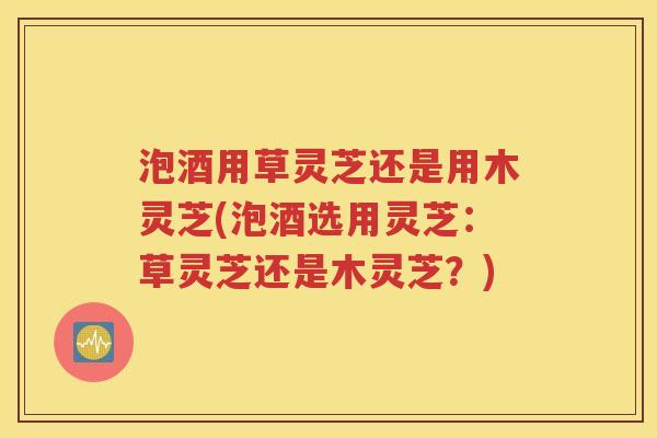 泡酒用草灵芝还是用木灵芝(泡酒选用灵芝：草灵芝还是木灵芝？)