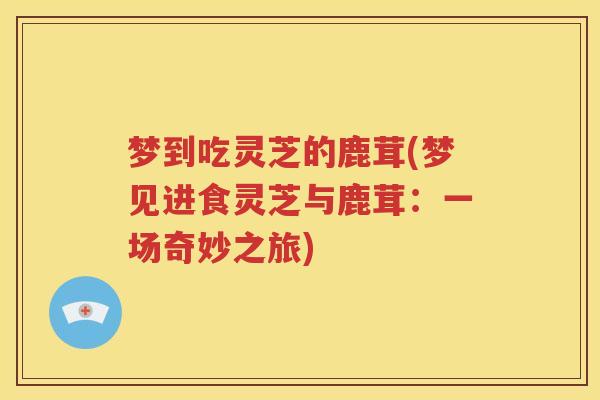梦到吃灵芝的鹿茸(梦见进食灵芝与鹿茸：一场奇妙之旅)