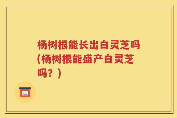杨树根能长出白灵芝吗(杨树根能盛产白灵芝吗？)