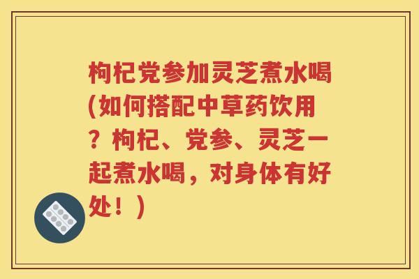 枸杞党参加灵芝煮水喝(如何搭配中草药饮用？枸杞、党参、灵芝一起煮水喝，对身体有好处！)
