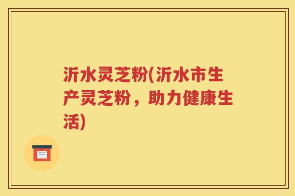 沂水灵芝粉(沂水市生产灵芝粉，助力健康生活)