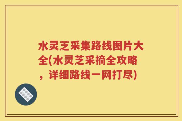 水灵芝采集路线图片大全(水灵芝采摘全攻略，详细路线一网打尽)