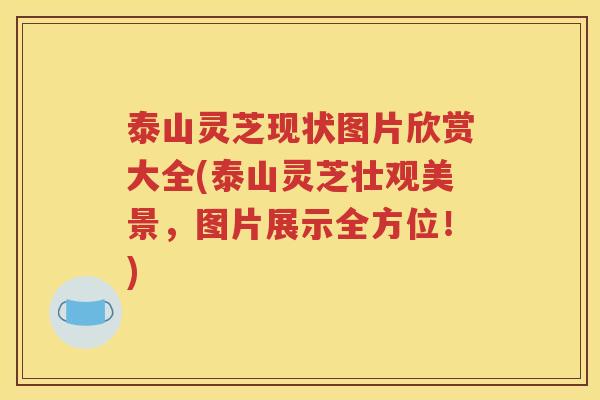 泰山灵芝现状图片欣赏大全(泰山灵芝壮观美景，图片展示全方位！)