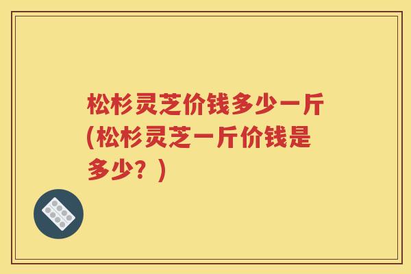 松杉灵芝价钱多少一斤(松杉灵芝一斤价钱是多少？)