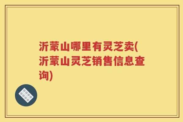 沂蒙山哪里有灵芝卖(沂蒙山灵芝销售信息查询)